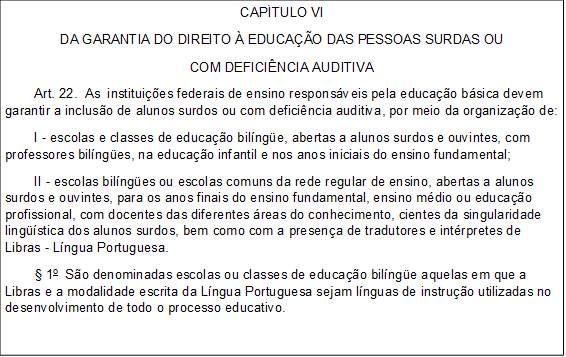 CAPÍTULO VI
DA GARANTIA DO DIREITO À EDUCAÇÃO DAS PESSOAS SURDAS OU
COM DEFICIÊNCIA AUDITIVA
        Art. 22.  As  instituições federais de ensino responsáveis pela educação básica devem garantir a inclusão de alunos surdos ou com deficiência auditiva, por meio da organização de:
        I - escolas e classes de educação bilíngüe, abertas a alunos surdos e ouvintes, com professores bilíngües, na educação infantil e nos anos iniciais do ensino fundamental;
        II - escolas bilíngües ou escolas comuns da rede regular de ensino, abertas a alunos surdos e ouvintes, para os anos finais do ensino fundamental, ensino médio ou educação profissional, com docentes das diferentes áreas do conhecimento, cientes da singularidade lingüística dos alunos surdos, bem como com a presença de tradutores e intérpretes de Libras - Língua Portuguesa.
        § 1o  São denominadas escolas ou classes de educação bilíngüe aquelas em que a Libras e a modalidade escrita da Língua Portuguesa sejam línguas de instrução utilizadas no desenvolvimento de todo o processo educativo.
