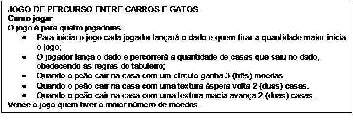 Caixa de texto: JOGO DE PERCURSO ENTRE CARROS E GATOS
Como jogar
O jogo é para quatro jogadores.
•	Para iniciar o jogo cada jogador lançará o dado e quem tirar a quantidade maior inicia o jogo;
•	O jogador lança o dado e percorrerá a quantidade de casas que saiu no dado, obedecendo as regras do tabuleiro;
•	Quando o peão cair na casa com um círculo ganha 3 (três) moedas.
•	Quando o peão cair na casa com uma textura áspera volta 2 (duas) casas.
•	Quando o peão cair na casa com uma textura macia avança 2 (duas) casas.
Vence o jogo quem tiver o maior número de moedas.
