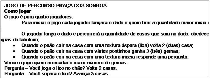 Caixa de texto: JOGO DE PERCURSO PRAÇA DOS SONHOS
Como jogar
O jogo é para quatro jogadores.
•	Para iniciar o jogo cada jogador lançará o dado e quem tirar a quantidade maior inicia o jogo;
•	O jogador lança o dado e percorrerá a quantidade de casas que saiu no dado, obedecendo as regras do tabuleiro;
•	Quando o peão cair na casa com uma textura áspera (lixa) volta 2 (duas) casa;
•	Quando o peão cair na casa com vários pontinhos ganha 3 (três) gemas;
•	Quando o peão cair na casa com uma textura macia responde uma pergunta.
Vence o jogo quem arrecadar o maior número de gemas.
Pergunta – Você joga o lixo no chão? Volta 2 casas.
Pergunta – Você separa o lixo? Avança 3 casas.
