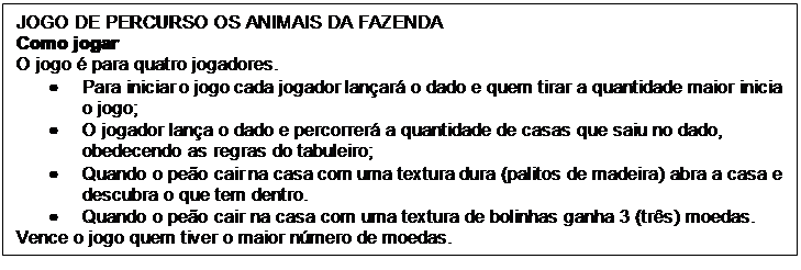 Caixa de texto: JOGO DE PERCURSO OS ANIMAIS DA FAZENDA
Como jogar
O jogo é para quatro jogadores.
•	Para iniciar o jogo cada jogador lançará o dado e quem tirar a quantidade maior inicia o jogo;
•	O jogador lança o dado e percorrerá a quantidade de casas que saiu no dado, obedecendo as regras do tabuleiro;
•	Quando o peão cair na casa com uma textura dura (palitos de madeira) abra a casa e descubra o que tem dentro.
•	Quando o peão cair na casa com uma textura de bolinhas ganha 3 (três) moedas.
Vence o jogo quem tiver o maior número de moedas.
